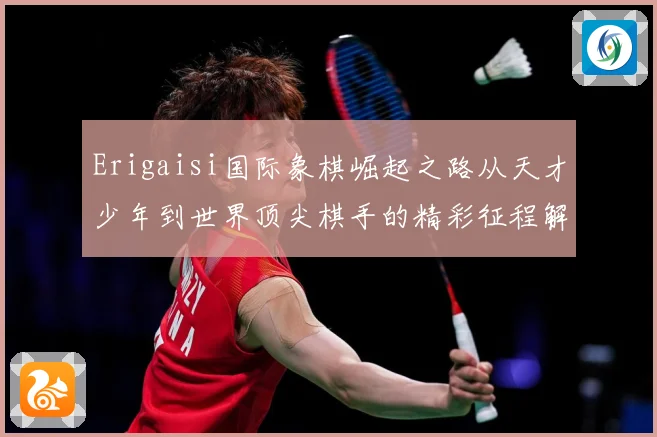 Erigaisi国际象棋崛起之路从天才少年到世界顶尖棋手的精彩征程解析