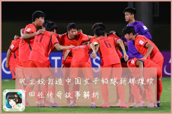 巩立姣打造中国女子铅球新辉煌续写田径传奇故事解析