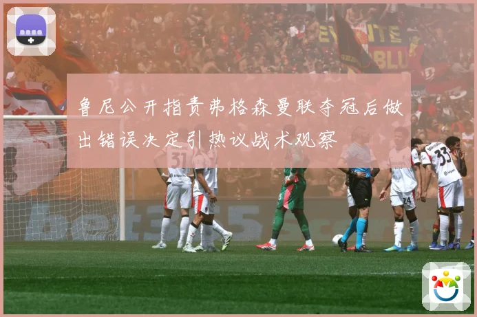 鲁尼公开指责弗格森曼联夺冠后做出错误决定引热议战术观察