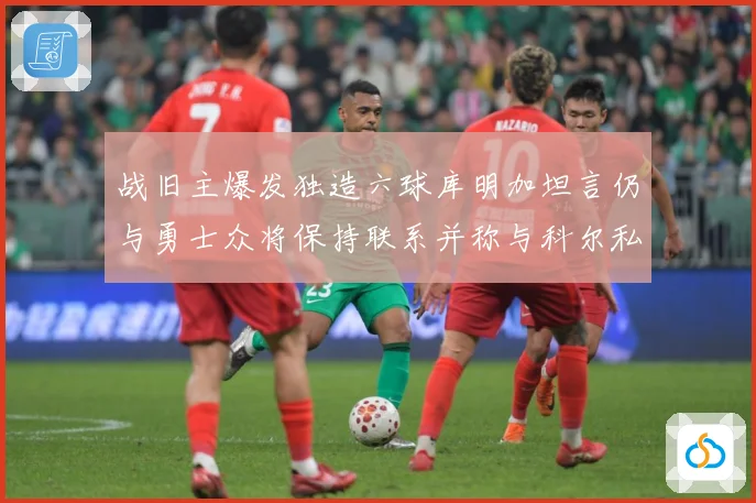 战旧主爆发独造六球库明加坦言仍与勇士众将保持联系并称与科尔私赛场复盘