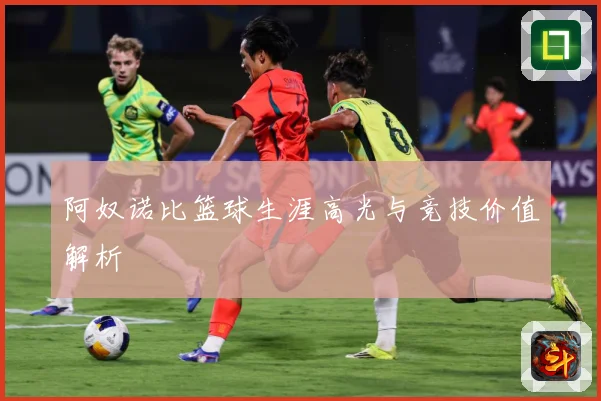 阿奴诺比篮球生涯高光与竞技价值解析