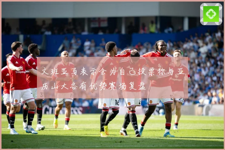 文班亚马表示会为自己投票称与亚历山大各有优势赛场复盘