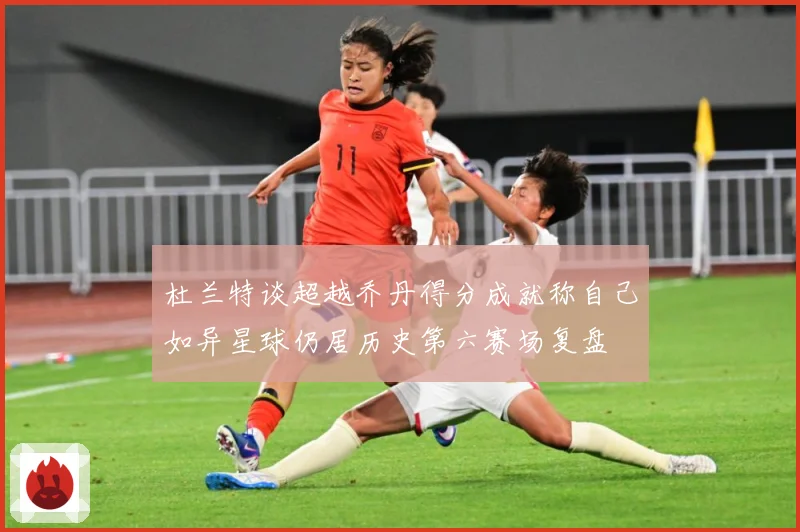 杜兰特谈超越乔丹得分成就称自己如异星球仍居历史第六赛场复盘