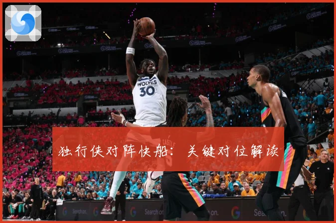独行侠对阵快船：关键对位解读