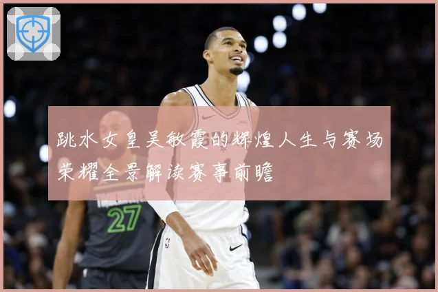 跳水女皇吴敏霞的辉煌人生与赛场荣耀全景解读赛事前瞻