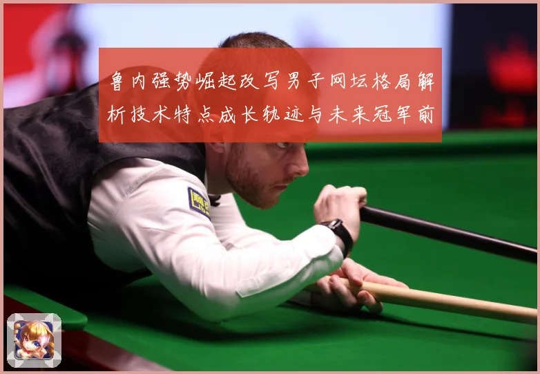 鲁内强势崛起改写男子网坛格局解析技术特点成长轨迹与未来冠军前景解析