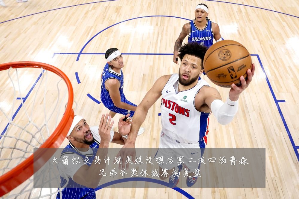 火箭拟交易计划美媒设想活塞二换四汤普森兄弟齐聚休城赛场复盘