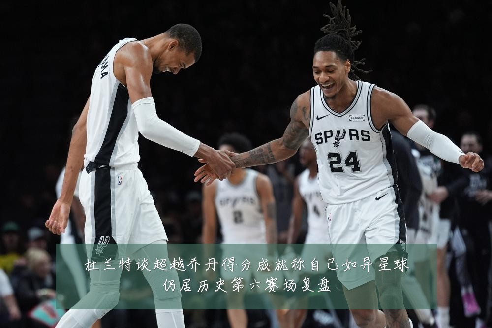 杜兰特谈超越乔丹得分成就称自己如异星球仍居历史第六赛场复盘